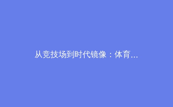 从竞技场到时代镜像：体育新闻如何塑造我们的集体记忆与身份认同 - 2