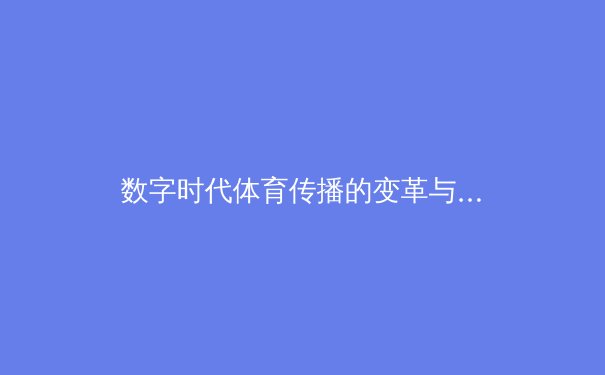 数字时代体育传播的变革与伦理挑战：从赛场到屏幕的深度解析 - 2